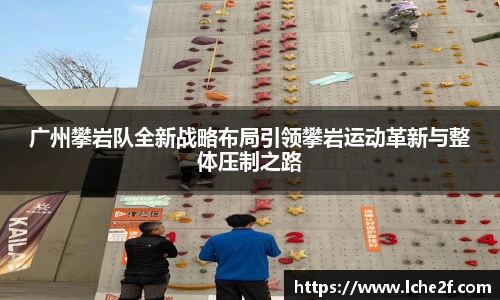 广州攀岩队全新战略布局引领攀岩运动革新与整体压制之路