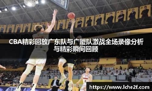 CBA精彩回放广东队与广厦队激战全场录像分析与精彩瞬间回顾